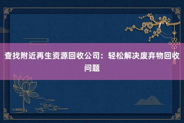 查找附近再生资源回收公司：轻松解决废弃物回收问题